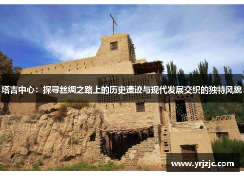 塔吉中心：探寻丝绸之路上的历史遗迹与现代发展交织的独特风貌